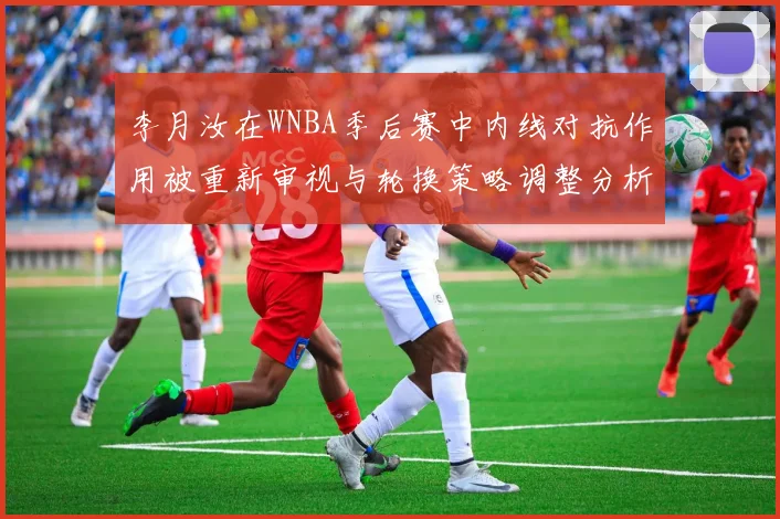 李月汝在WNBA季后赛中内线对抗作用被重新审视与轮换策略调整分析