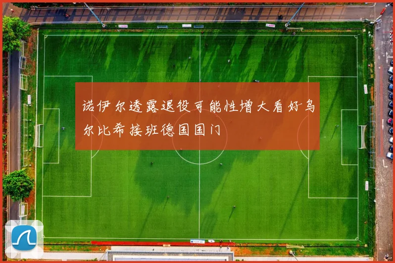 诺伊尔透露退役可能性增大看好乌尔比希接班德国国门