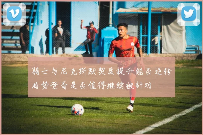 骑士与尼克斯默契度提升能否逆转局势登哥是否值得继续被针对