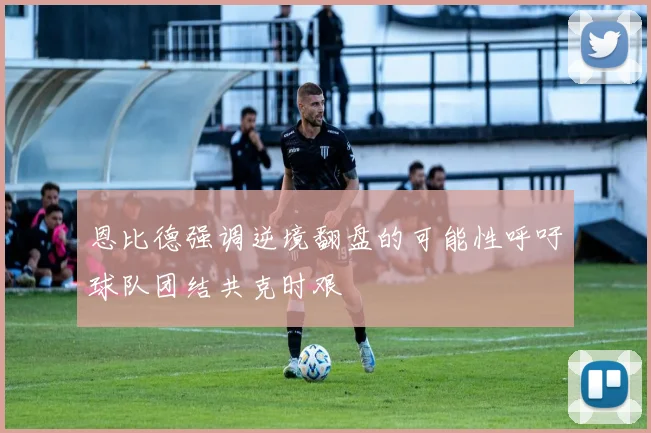 恩比德强调逆境翻盘的可能性呼吁球队团结共克时艰