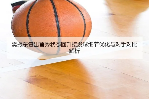 樊振东复出首秀状态回升接发球细节优化与对手对比解析